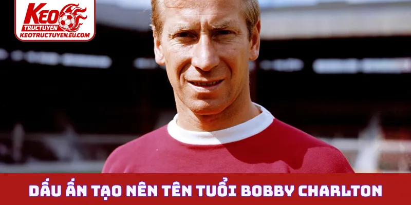 Dấu ấn tạo nên tên tuổi Bobby Charlton